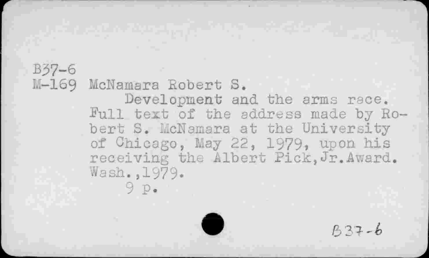 ﻿B37-6
IvI-169 McNamara Robert S.
Development and the arms race.
Bull text of the address made by Robert S. McNamara at the University of Chicago, May 22, 1979, upon his receiving the Albert Pick,Jr.Award. Wash.,1979.
9 P.